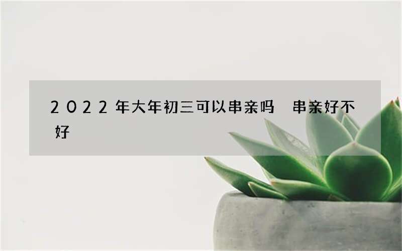 2022年大年初三可以串亲吗 串亲好不好